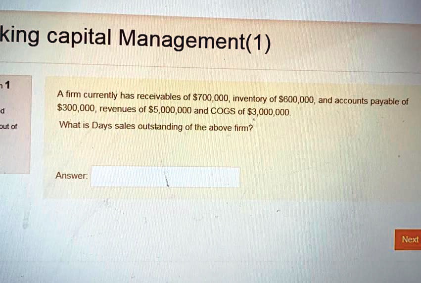 Solved King Capital Management 1 A Firm Currently Has Receivables Of 700 000 Inventory Of 600 000 And Accounts Payable Of 5300 000 Revenues Of 5 000 000 And Cogs Of 3 000 000 What Is Days Sales Outstanding Of The Above Firm