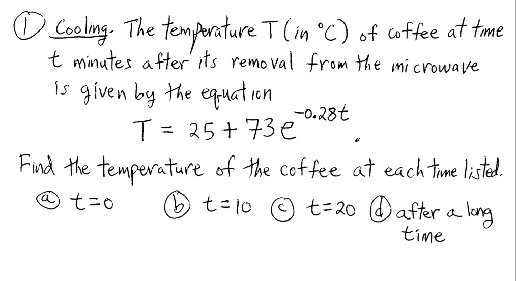 1 Cooling. The temperature T (in °C) of coffee at time t minutes after its removal from the microwave is given by the equation T = 25 + 73e^-0.28t Find the temperature of the coffee at each time listed. a) t=0 b) t=10 c) t=20 d) after a long time