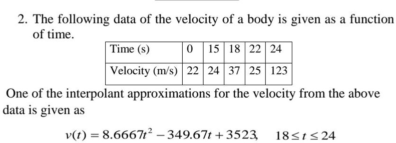 2. The following data of the velocity of a body is given as a function of time.
Time (s)
0 15 18 22 24
Velocity (m/s) 22 24 37 25 123
One of the interpolant approximations for the velocity from the above data is given as
v(t) = 8.6667t^2 - 349.67t + 3523,  18 ? t ? 24
