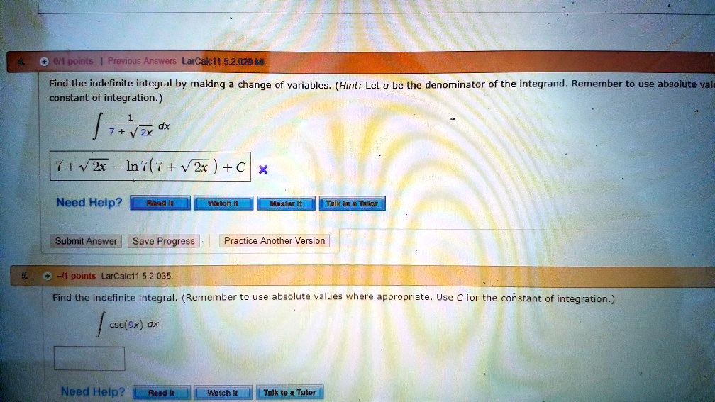 Find the indefinite integral by making a change of variables. (Hint: Let u be the denominator of the integrand. Remember to use absolute values where appropriate. Use C for the constant of integration.)

? 1 / (7 + ?(2x)) dx

7 + ?(2x) - ln|7(7 + ?(2x))| + C

Need Help? Read It Watch It Master It Talk to a Tutor

Find the indefinite integral. (Remember to use absolute values where appropriate. Use C for the constant of integration.)

? csc(9x) dx