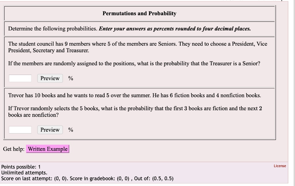 Permutations and Probability
Determine the following probabilities. Enter your answers as percents rounded to four decimal places.
The student council has 9 members where 5 of the members are Seniors. They need to choose a President, Vice President, Secretary and Treasurer.
If the members are randomly assigned to the positions, what is the probability that the Treasurer is a Senior?
Trevor has 10 books and he wants to read 5 over the summer. He has 6 fiction books and 4 nonfiction books.
If Trevor randomly selects the 5 books, what is the probability that the first 3 books are fiction and the next 2 books are nonfiction?