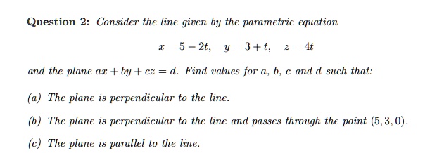 Consider the line given by the parametric equation
x = 5 - 2t, y = 3 + t, z = 4t
and the plane ax + by + cz = d. Find values for a, b, c and d such that:
(a) The plane is perpendicular to the line.
(b) The plane is perpendicular to the line and passes through the point (5, 3, 0).
(c) The plane is parallel to the line.