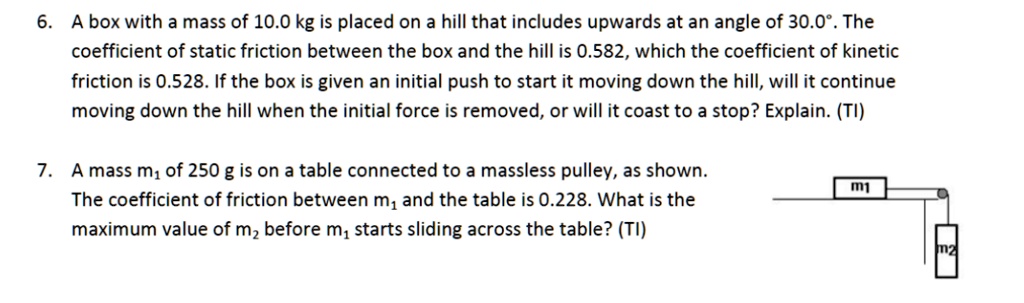 6. A box with a mass of 10.0 kg is placed on a hill that includes upwards at an angle of 30.0°. The coefficient of static friction between the box and the hill is 0.582, which the coefficient of kinetic friction is 0.528. If the box is given an initial push to start it moving down the hill, will it continue moving down the hill when the initial force is removed, or will it coast to a stop? Explain. (TI)

7. A mass m1 of 250 g is on a table connected to a massless pulley, as shown. The coefficient of friction between m1 and the table is 0.228. What is the maximum value of m2 before m1 starts sliding across the table? (TI)