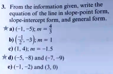 3. From the information given, write the equation of the line in slope-point form, slope-intercept form, and general form.

?a) (-1, -5); m = (4)/(3)b) ((-1)/(2), -3); m = 1c) (1, 4); m = -1.5d) (-5, -8) and (-7, -9)e) (-1, -2) and (3, 0)