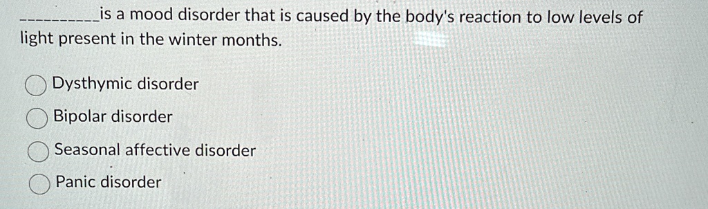 — is a mood disorder that is caused by the body's reaction to low levels of light present in the winter months.
Dysthymic disorder
Bipolar disorder
Seasonal affective disorder
Panic disorder