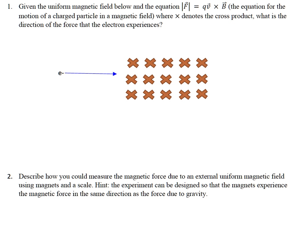 1. Given the uniform magnetic field below and the equation |F?| = qv?       B? (the equation for the
motion of a charged particle in a magnetic field) where       denotes the cross product, what is the
direction of the force that the electron experiences?
e-
2. Describe how you could measure the magnetic force due to an external uniform magnetic field
using magnets and a scale. Hint: the experiment can be designed so that the magnets experience
the magnetic force in the same direction as the force due to gravity.