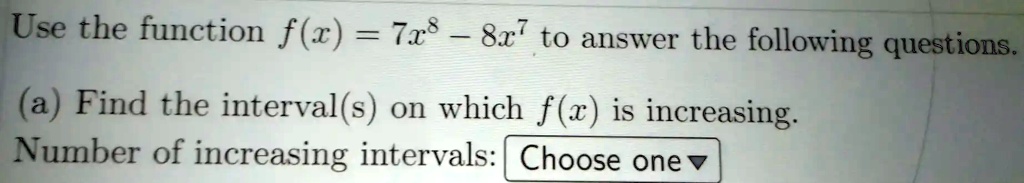 Use the function f(x) = 7x^8 - 8x^7 to answer the following questions.
(a) Find the interval(s) on which f(x) is increasing.
Number of increasing intervals: Choose one ?