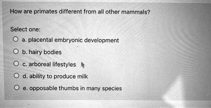 How are primates different from all other mammals?

Select one:
a. placental embryonic development
b. hairy bodies
c. arboreal lifestyles
d. ability to produce milk
e. opposable thumbs in many species
