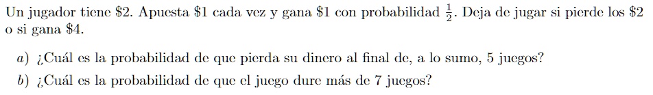Un jugador tiene 2. Apuesta1 cada vez y gana 1 con probabilidad(1)/(2). Deja de jugar si pierde los2 o si gana 4.

a) ¿Cuál es la probabilidad de que pierda su dinero al final de, a lo sumo, 5 juegos?
b) ¿Cuál es la probabilidad de que el juego dure más de 7 juegos?