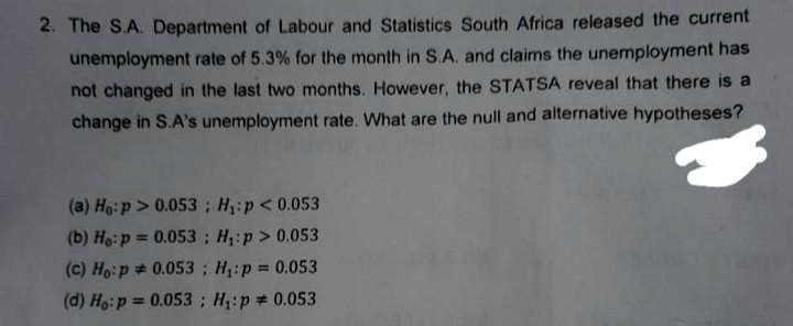 2. The S.A. Department of Labour and Statistics South Africa released the current unemployment rate of 5.3% for the month in S.A. and claims the unemployment has not changed in the last two months. However, the STATSA reveal that there is a change in S.A's unemployment rate. What are the null and alternative hypotheses?
(a) H0: p > 0.053; H1: p < 0.053
(b) H0: p = 0.053; H1: p > 0.053
(c) H0: p ≠ 0.053; H1: p = 0.053
(d) H0: p = 0.053; H1: p ≠ 0.053