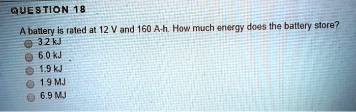 A battery is rated at 12 V and 160 A-h. How much energy does the battery store?
3.2 kJ
6.0 kJ
1.9 kJ
1.9 MJ
6.9 MJ