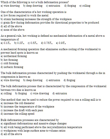 Which of the following is not a bulk deformation process?
a) wire drawing b) deep drawing c) extrusion d) forging e) rolling
One of the characteristics of a hot working operation is
a) low forces required to work the metal
b) strain hardening increases the strength of the workpiece
c) grain flow during deformation provides for directional properties to be produced
d) all of the above
e) none of the above
As a general rule, hot working is defined as mechanical deformation of a metal above a
temperature of
a) 0.1Tm b) 0.2Tm c) 0.5Tm d) 0.75Tm e) 0.9Tm
A mechanical forming operation that eliminates surface cooling of the workmetal to
prevent hard spots is known as
a) isothermal forming
b) hot forming
c) cold forming
d) isobaric forming
The bulk deformation process characterized by pushing the workmetal through a die in
compression is known as
a) wire drawing b) deep drawing c) extrusion d) forging
The bulk deformation process that is characterized by the compression of the workmetal
between two dies is known as
a) rolling b) forging c) wire drawing d) extrusion
One method that can be used to reduce the power required to run a rolling mill is to
a) increase the roll diameter
b) increase the temperature of the workpiece
c) increase the draft with each pass
d) increase the rolling speed
Bulk deformation processes are characterized by
a) significant deformations and massive shape changes
b) all work being performed above the recrystallization temperature
c) workpieces with large surface area-to-volume ratios
d) all of the above