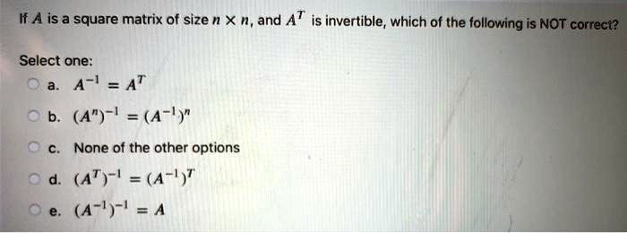 If A is a square matrix of size n x n, and AT is invertible, which of the following is NOT correct?
Select one:
a. A-1 = AT
b. (An)-1 = (A-1)n
c. None of the other options
d. (AT)-1 = (A-1)T
e. (A-1)-1 = A