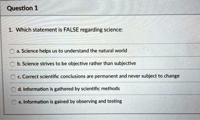 1. Which statement is FALSE regarding science:
a. Science helps us to understand the natural world
b. Science strives to be objective rather than subjective
c. Correct scientific conclusions are permanent and never subject to change
d. Information is gathered by scientific methods
e. Information is gained by observing and testing