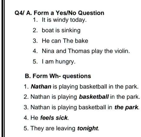 Q4/ A. Form a Yes/No Question
1. It is windy today.
2. boat is sinking
3. He can The bake
4. Nina and Thomas play the violin.
5. I am hungry.
B. Form Wh-questions
1. Nathan is playing basketball in the park.
2. Nathan is playing basketball in the park.
3. Nathan is playing basketball in the park.
4. He feels sick.
5. They are leaving tonight.