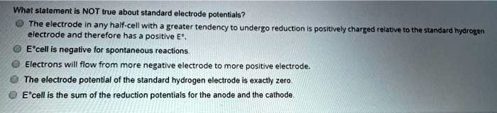 What statement is NOT true about standard electrode potentials?
The electrode in any half-cell with a greater tendency to undergo reduction is positively charged relative to the standard hydrogen electrode and therefore has a positive E°.
E°cell is negative for spontaneous reactions.
Electrons will flow from more negative electrode to more positive electrode.
The electrode potential of the standard hydrogen electrode is exactly zero.
E°cell is the sum of the reduction potentials for the anode and the cathode.