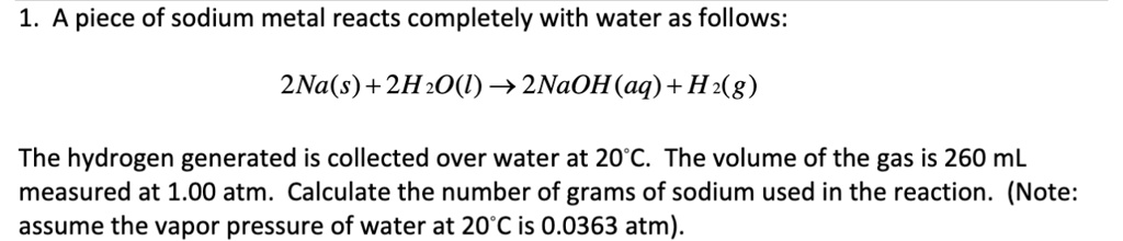 1. A piece of sodium metal reacts completely with water as follows:
(2Na(s) + 2H2O(l) ightarrow 2NaOH(aq) + H2(g))
The hydrogen generated is collected over water at 20°C. The volume of the gas is 260 mL
measured at 1.00 atm. Calculate the number of grams of sodium used in the reaction. (Note:
assume the vapor pressure of water at 20°C is 0.0363 atm).