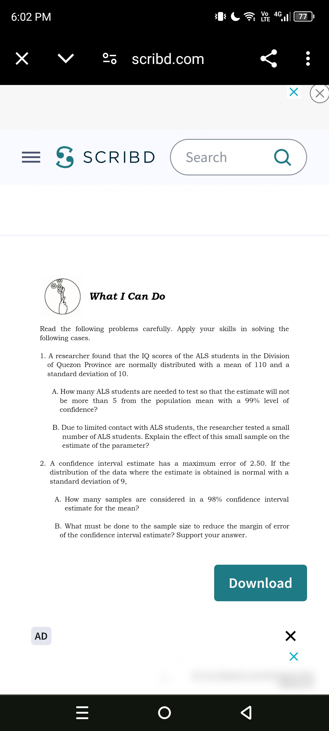 6:02 PM
77
??-
scribd.com
S
SCRIBD
Search
What I Can Do

Read the following problems carefully. Apply your skills in solving the following cases.
1. A researcher found that the IQ scores of the ALS students in the Division of Quezon Province are normally distributed with a mean of 110 and a standard deviation of 10 .
A. How many ALS students are needed to test so that the estimate will not be more than 5 from the population mean with a 99 % level of confidence?
B. Due to limited contact with ALS students, the researcher tested a small number of ALS students. Explain the effect of this small sample on the estimate of the parameter?
2. A confidence interval estimate has a maximum error of 2.50 . If the distribution of the data where the estimate is obtained is normal with a standard deviation of 9 ,
A. How many samples are considered in a 98 % confidence interval estimate for the mean?
B. What must be done to the sample size to reduce the margin of error of the confidence interval estimate? Support your answer.
Download
AD