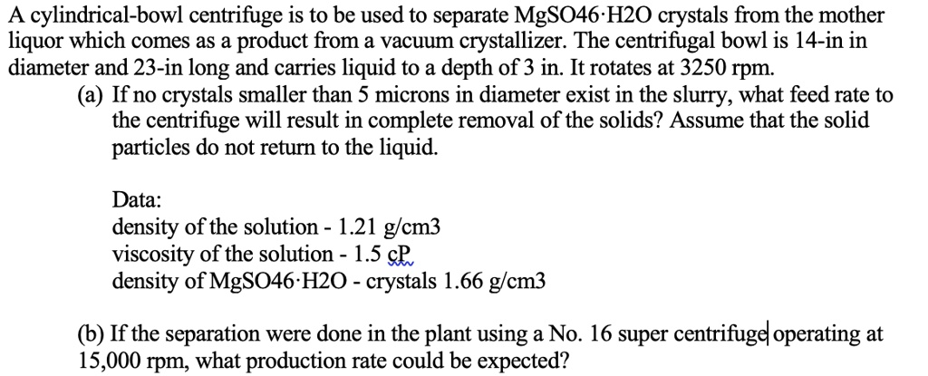 A cylindrical-bowl centrifuge is to be used to separate MgSO46·H2O crystals from the mother
liquor which comes as a product from a vacuum crystallizer. The centrifugal bowl is 14-in in
diameter and 23-in long and carries liquid to a depth of 3 in. It rotates at 3250 rpm.
(a) If no crystals smaller than 5 microns in diameter exist in the slurry, what feed rate to
the centrifuge will result in complete removal of the solids? Assume that the solid
particles do not return to the liquid.

Data:
density of the solution - 1.21 g/cm3
viscosity of the solution - 1.5 cP
density of MgSO46·H2O - crystals 1.66 g/cm3

(b) If the separation were done in the plant using a No. 16 super centrifuge operating at
15,000 rpm, what production rate could be expected?