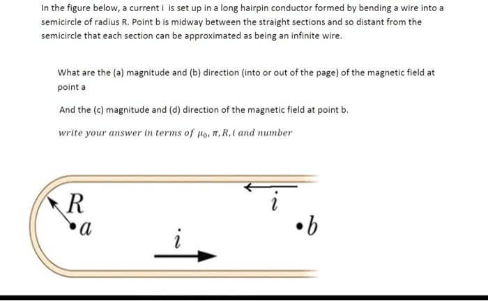 In the figure below, a current i is set up in a long hairpin conductor formed by bending a wire into a semicircle of radius R. Point b is midway between the straight sections and so distant from the semicircle that each section can be approximated as being an infinite wire.

What are the (a) magnitude and (b) direction (into or out of the page) of the magnetic field at point a

And the (c) magnitude and (d) direction of the magnetic field at point b.

write your answer in terms of ??, ?, R, i and number