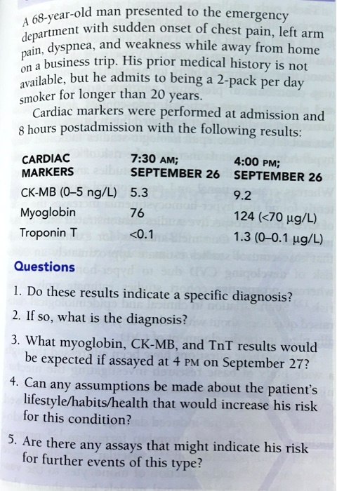 A 68-year-old man presented to the emergency
department with sudden onset of chest pain, left arm
pain, dyspnea, and weakness while away from home
on a business trip. His prior medical history is not
available, but he admits to being a 2-pack per day
smoker for longer than 20 years.
Cardiac markers were performed at admission and
8 hours postadmission with the following results:

CARDIAC          7:30 AM;         4:00 PM;
MARKERS          SEPTEMBER 26     SEPTEMBER 26
CK-MB (0-5 ng/L) 5.3              9.2
Myoglobin        76               124 (<70 ?g/L)
Troponin T       <0.1             1.3 (0–0.1 ?g/L)

Questions
1. Do these results indicate a specific diagnosis?
2. If so, what is the diagnosis?
3. What myoglobin, CK-MB, and TnT results would
be expected if assayed at 4 PM on September 27?
4. Can any assumptions be made about the patient's
lifestyle/habits/health that would increase his risk
for this condition?
5. Are there any assays that might indicate his risk
for further events of this type?