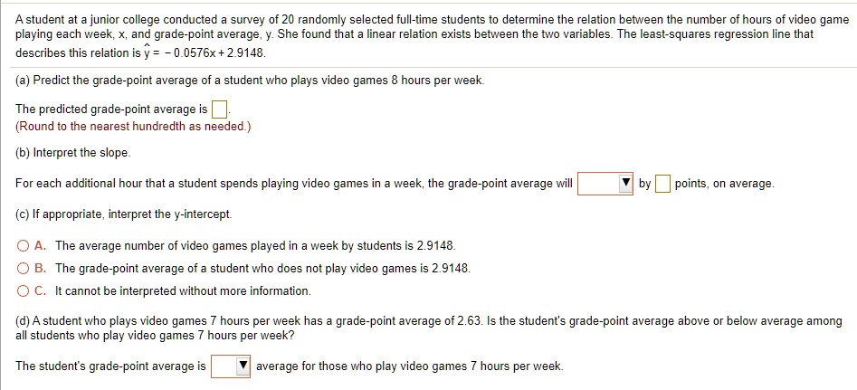 A student at a junior college conducted a survey of 20 randomly selected full-time students to determine the relation between the number of hours of video game playing each week, x, and grade-point average, y. She found that a linear relation exists between the two variables. The least-squares regression line that describes this relation is y = - 0.0576x + 2.9148.

(a) Predict the grade-point average of a student who plays video games 8 hours per week.
The predicted grade-point average is .
(Round to the nearest hundredth as needed.)

(b) Interpret the slope.
For each additional hour that a student spends playing video games in a week, the grade-point average will [ ] by [ ] points, on average.

(c) If appropriate, interpret the y-intercept.

A. The average number of video games played in a week by students is 2.9148.
B. The grade-point average of a student who does not play video games is 2.9148.
C. It cannot be interpreted without more information.

(d) A student who plays video games 7 hours per week has a grade-point average of 2.63. Is the student's grade-point average above or below average among all students who play video games 7 hours per week?
The student's grade-point average is [ ] average for those who play video games 7 hours per week.