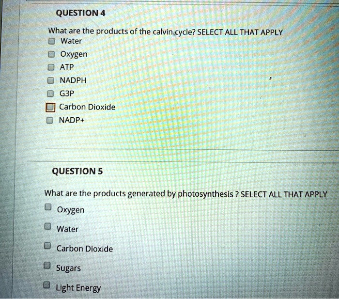 QUESTION 4
What are the products of the calvin cycle? SELECT ALL THAT APPLY
Water
Oxygen
ATP
NADPH
G3P
Carbon Dioxide
NADP+

QUESTION 5
What are the products generated by photosynthesis ? SELECT ALL THAT APPLY
Oxygen
Water
Carbon Dioxide
Sugars
Light Energy