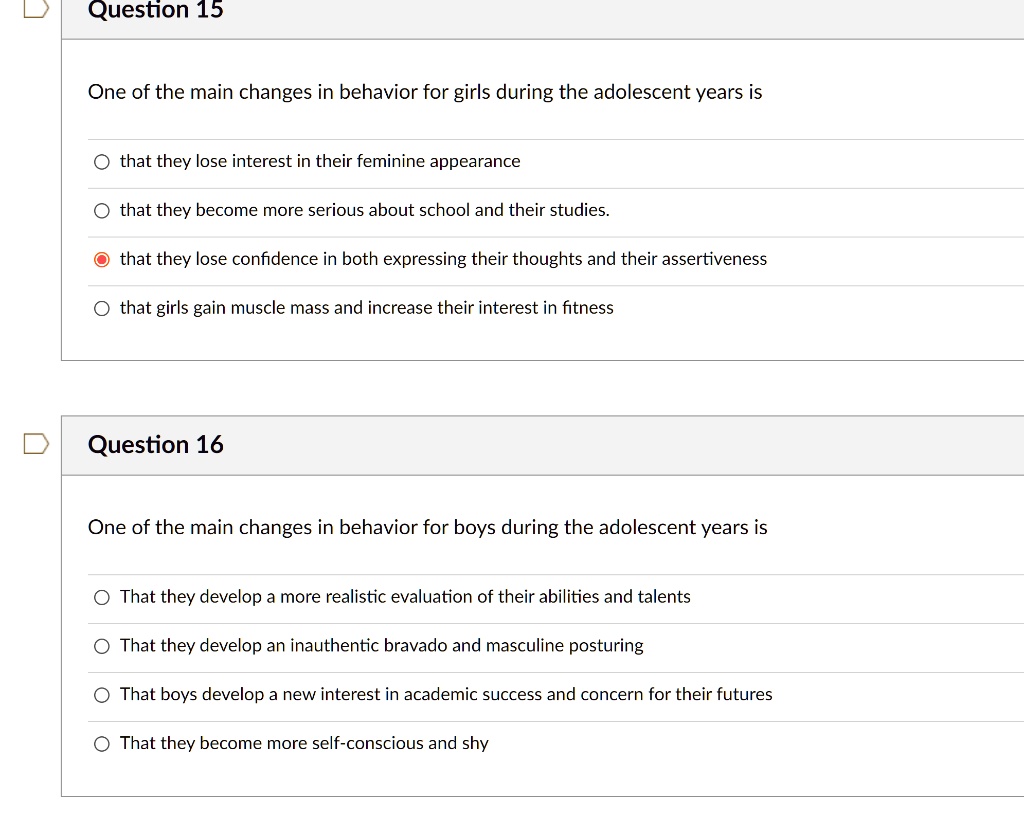 Question 15
One of the main changes in behavior for girls during the adolescent years is
that they lose interest in their feminine appearance
that they become more serious about school and their studies.
that they lose confidence in both expressing their thoughts and their assertiveness
that girls gain muscle mass and increase their interest in fitness
Question 16
One of the main changes in behavior for boys during the adolescent years is
That they develop a more realistic evaluation of their abilities and talents
That they develop an inauthentic bravado and masculine posturing
That boys develop a new interest in academic success and concern for their futures
That they become more self-conscious and shy