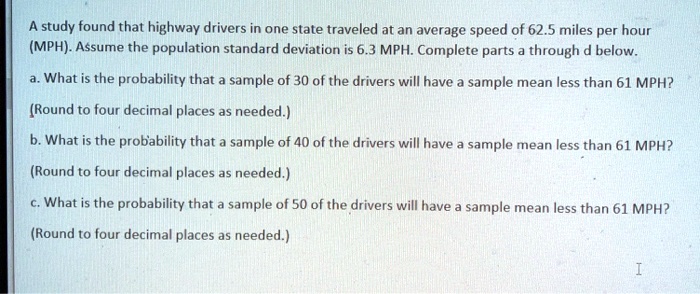 A study found that highway drivers in one state traveled at an average speed of 62.5 miles per hour (MPH). Assume the population standard deviation is 6.3 MPH. Complete parts a through d below.
a. What is the probability that a sample of 30 of the drivers will have a sample mean less than 61 MPH?
(Round to four decimal places as needed.)
b. What is the probability that a sample of 40 of the drivers will have a sample mean less than 61 MPH?
(Round to four decimal places as needed.)
c. What is the probability that a sample of 50 of the drivers will have a sample mean less than 61 MPH?
(Round to four decimal places as needed.)