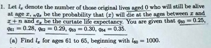 1. Let lx denote the number of those original lives aged 0 who will still be alive at age x, nqx be the probability that (x) will die at the ages between x and x + n and ex be the curtate life expectancy. You are given that q60 = 0.25, q61 = 0.28, q62 = 0.29, q63 = 0.30, q64 = 0.35.
(a) Find lx for ages 61 to 65, beginning with l60 = 1000.