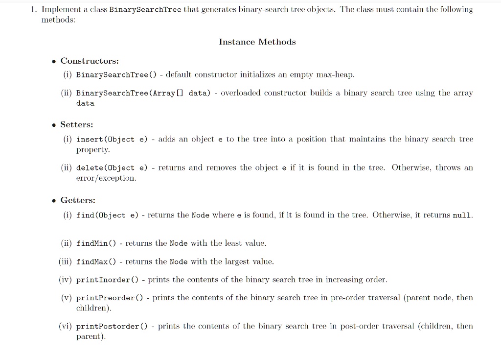 1. Implement a class BinarySearchTree that generates binary-search tree objects. The class must contain the following
methods:
Instance Methods
• Constructors:
(i) BinarySearchTree() - default constructor initializes an empty max-heap.
(ii) BinarySearchTree(Array[] data) - overloaded constructor builds a binary search tree using the array
data
• Setters:
(i) insert(Object e) - adds an object e to the tree into a position that maintains the binary search tree
property.
(ii) delete(Object e) - returns and removes the object e if it is found in the tree. Otherwise, throws an
error/exception.
• Getters:
(i) find(Object e) - returns the Node where e is found, if it is found in the tree. Otherwise, it returns null.
(ii) findMin() - returns the Node with the least value.
(iii) findMax() - returns the Node with the largest value.
(iv) printInorder() - prints the contents of the binary search tree in increasing order.
(v) printPreorder() - prints the contents of the binary search tree in pre-order traversal (parent node, then
children).
(vi) printPostorder() - prints the contents of the binary search tree in post-order traversal (children, then
parent).