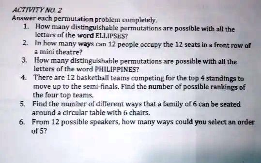 ACTIVITY NO. 2
Answer each permutation problem completely.
1. How many distinguishable permutations are possible with all the
letters of the word ELLIPSES?
2. In how many ways can 12 people occupy the 12 seats in a front row of
a mini theatre?
3. How many distinguishable permutations are possible with all the
letters of the word PHILIPPINES?
4. There are 12 basketball teams competing for the top 4 standings to
move up to the semi-finals. Find the number of possible rankings of
the four top teams.
5. Find the number of different ways that a family of 6 can be seated
around a circular table with 6 chairs.
6. From 12 possible speakers, how many ways could you select an order
of 5?