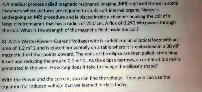 4.A medical process called magnetic resonance imaging (MRI) replaced X-rays in some instances where pictures are required to study soft internal organs. Nancy is undergoing an MRI procedure and is placed inside a chamber housing the coil of a large electromagnet that has a radius of 25.0 cm. A flux of 0.290 Wb passes through the coil. What is the strength of the magnetic field inside the coil?
8) A 2.5 Watts (Power=Current*Voltage) wire is curled into an elliptical loop with an area of 1.2 m^2 and is placed horizontally on a table where it is embedded in a 30 mT magnetic field that points upward. The ends of the ellipse are then pulled, stretching it out and reducing the area to 0.1 m^2. As the ellipse narrows, a current of 3.6 mA is generated in the wire. How long does it take to change the ellipse's shape?
With the Power and the current, you can find the voltage. Then you can use the equation for induced voltage that we learned in class today.