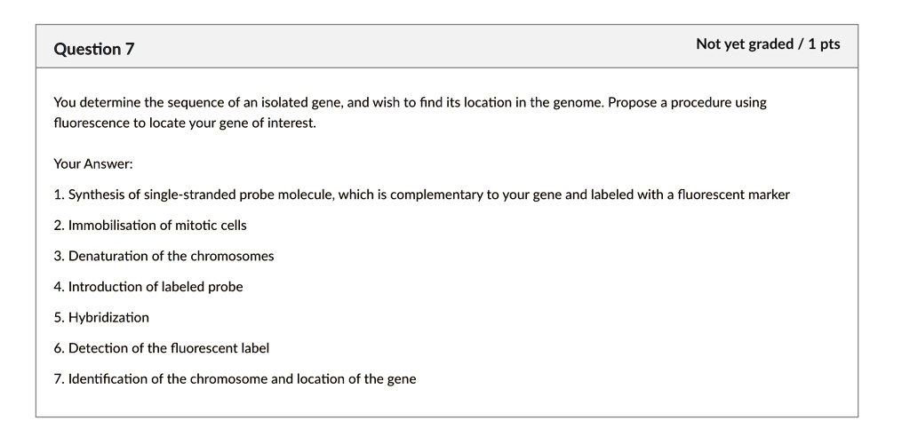 You determine the sequence of an isolated gene, and wish to find its location in the genome. Propose a procedure using fluorescence to locate your gene of interest.

Your Answer:
1. Synthesis of single-stranded probe molecule, which is complementary to your gene and labeled with a fluorescent marker
2. Immobilisation of mitotic cells
3. Denaturation of the chromosomes
4. Introduction of labeled probe
5. Hybridization
6. Detection of the fluorescent label
7. Identification of the chromosome and location of the gene