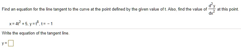 Find an equation for the line tangent to the curve at the point defined by the given value of t. Also, find the value of d^2y/dx^2 at this point.
x = 4t^2 + 5, y = t^8, t = -1
Write the equation of the tangent line.
y =