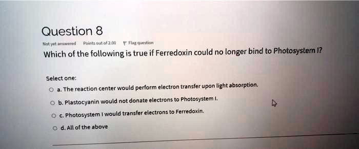 Solved:question 8 Mary= Jnureted Point: Did 02,01 Viu Qutelan Which Of The  Following Is True If Ferredoxin Could No Longer Bind To Photosystern I?  Select One: The Reaction Center Would Perform Electron Solved:question 8 Mary= Jnureted Point: Did 02,01 Viu Qutelan Which Of The  Following Is True If Ferredoxin Could No Longer Bind To Photosystern I?  Select One: The Reaction Center Would Perform Electron