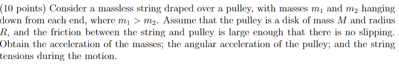 Consider a massless string draped over a pulley, with masses m1 and m2 hanging down from each end, where m1 > m2. Assume that the pulley is a disk of mass M and radius R, and the friction between the string and pulley is large enough that there is no slipping. Obtain the acceleration of the masses; the angular acceleration of the pulley; and the string tensions during the motion.