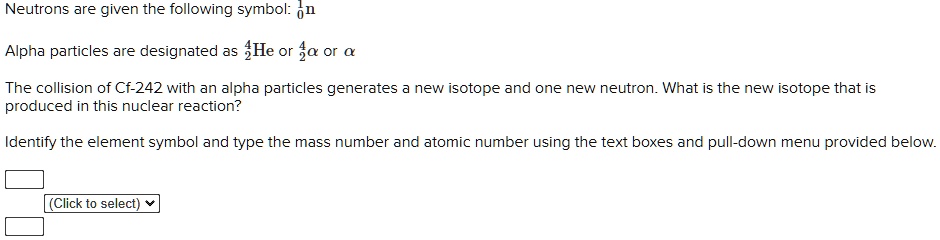 Neutrons are given the following symbol: ¹?n
Alpha particles are designated as ??He or ??? or ?
The collision of Cf-242 with an alpha particles generates a new isotope and one new neutron. What is the new isotope that is produced in this nuclear reaction?
Identify the element symbol and type the mass number and atomic number using the text boxes and pull-down menu provided below.