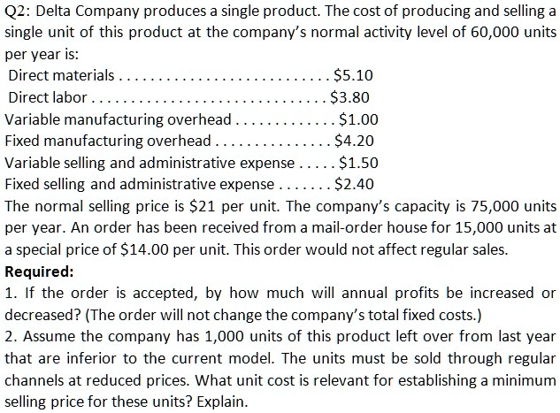 Q2: Delta Company produces a single product. The cost of producing and selling a single unit of this product at the company's normal activity level of 60,000 units per year is:
Direct materials . . . . . . . . . . . . . . . . . . . . . . . . . . . . . . 5.10
Direct labor . . . . . . . . . . . . . . . . . . . . . . . . . . . . . . . .3.80
Variable manufacturing overhead . . . . . . . . . . . . . . . 1.00
Fixed manufacturing overhead . . . . . . . . . . . . . . . . .4.20
Variable selling and administrative expense . . . . . 1.50
Fixed selling and administrative expense . . . . . .2.40
The normal selling price is 21 per unit. The company's capacity is 75,000 units per year. An order has been received from a mail-order house for 15,000 units at a special price of14.00 per unit. This order would not affect regular sales.
Required:
1. If the order is accepted, by how much will annual profits be increased or decreased? (The order will not change the company's total fixed costs.)
2. Assume the company has 1,000 units of this product left over from last year that are inferior to the current model. The units must be sold through regular channels at reduced prices. What unit cost is relevant for establishing a minimum selling price for these units? Explain.