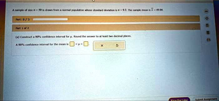 A sample of size n = 50 is drawn from a normal population whose standard deviation is ? = 9.3. The sample mean is ?x = 49.04.
Part 1 of 2
(a) Construct a 90% confidence interval for ?. Round the answer to at least two decimal places.
A 90% confidence interval for the mean is < ? < .