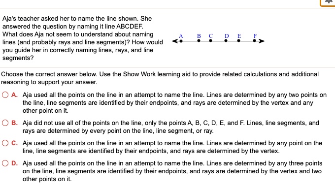 Aja's teacher asked her to name the line shown. She
answered the question by naming it line ABCDEF.
What does Aja not seem to understand about naming
lines (and probably rays and line segments)? How would
you guide her in correctly naming lines, rays, and line
segments?
A B C D E F
Choose the correct answer below. Use the Show Work learning aid to provide related calculations and additional
reasoning to support your answer.
A. Aja used all the points on the line in an attempt to name the line. Lines are determined by any two points on
the line, line segments are identified by their endpoints, and rays are determined by the vertex and any
other point on it.
B. Aja did not use all of the points on the line, only the points A, B, C, D, E, and F. Lines, line segments, and
rays are determined by every point on the line, line segment, or ray.
C. Aja used all the points on the line in an attempt to name the line. Lines are determined by any point on the
line, line segments are identified by their endpoints, and rays are determined by the vertex.
D. Aja used all the points on the line in an attempt to name the line. Lines are determined by any three points
on the line, line segments are identified by their endpoints, and rays are determined by the vertex and two
other points on it.