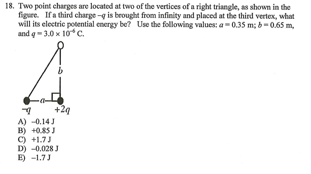 Two point charges are located at two of the vertices of a right triangle, as shown in the figure. If a third charge -q is brought from infinity and placed at the third vertex, what will its electric potential energy be? Use the following values: a = 0.35 m; b = 0.65 m, and q = 3.0    times; 10?? C. A) -0.14 J B) +0.85 J C) +1.7 J D) -0.028 J E) -1.7 J