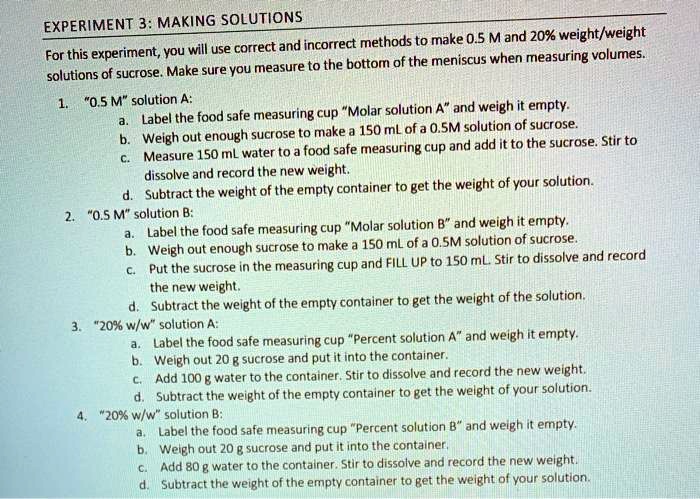 EXPERIMENT 3: MAKING SOLUTIONS
For this experiment, you will use correct and incorrect methods to make 0.5 M and 20% weight/weight
solutions of sucrose. Make sure you measure to the bottom of the meniscus when measuring volumes.
1. "0.5 M" solution A:
a. Label the food safe measuring cup "Molar solution A" and weigh it empty.
b. Weigh out enough sucrose to make a 150 mL of a 0.5M solution of sucrose.
c. Measure 150 mL water to a food safe measuring cup and add it to the sucrose. Stir to
dissolve and record the new weight.
d. Subtract the weight of the empty container to get the weight of your solution.
2. "0.5 M" solution B:
a. Label the food safe measuring cup "Molar solution B" and weigh it empty.
b. Weigh out enough sucrose to make a 150 mL of a 0.5M solution of sucrose.
c. Put the sucrose in the measuring cup and FILL UP to 150 mL. Stir to dissolve and record
the new weight.
d. Subtract the weight of the empty container to get the weight of the solution.
3. "20% w/w" solution A:
a. Label the food safe measuring cup "Percent solution A" and weigh it empty.
b. Weigh out 20 g sucrose and put it into the container.
c. Add 100 g water to the container. Stir to dissolve and record the new weight.
d. Subtract the weight of the empty container to get the weight of your solution.
4. "20% w/w" solution B:
a. Label the food safe measuring cup "Percent solution B" and weigh it empty.
b. Weigh out 20 g sucrose and put it into the container.
c. Add 80 g water to the container. Stir to dissolve and record the new weight.
d. Subtract the weight of the empty container to get the weight of your solution.