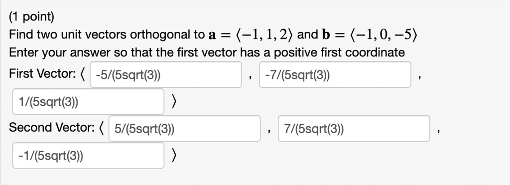 (1 point)
Find two unit vectors orthogonal to a = ?-1, 1, 2? and b = ?-1, 0, -5?
Enter your answer so that the first vector has a positive first coordinate
First Vector: ? -5/(5sqrt(3)) , -7/(5sqrt(3)) , 1/(5sqrt(3)) ?
Second Vector: ? 5/(5sqrt(3)) , 7/(5sqrt(3)) , -1/(5sqrt(3)) ?