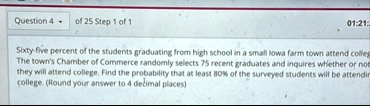 question 4 of 25 step 1 of 1 0121 sixty five percent of the students graduating from high school in a small lowa farm town attend college the towns chamber of commerce randomly selects 75 re 02597