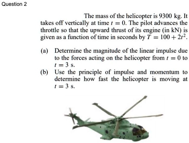 The mass of the helicopter is 9300 kg. It takes off vertically at time t = 0. The pilot advances the throttle so that the upward thrust of its engine (in kN) is given as a function of time in seconds by T = 100 + 2t^2.

(a) Determine the magnitude of the linear impulse due to the forces acting on the helicopter from t = 0 to t = 3 s.
(b) Use the principle of impulse and momentum to determine how fast the helicopter is moving at t = 3 s.