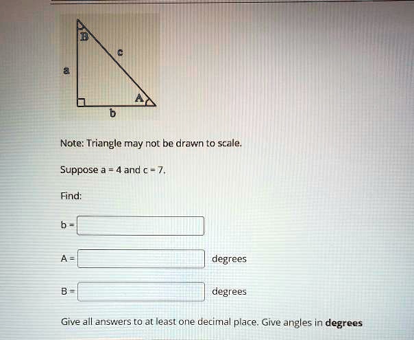 a
B
c
A
b
Note: Triangle may not be drawn to scale.
Suppose a = 4 and c = 7.
Find:
b =
A =
degrees
B =
degrees
Give all answers to at least one decimal place. Give angles in degrees