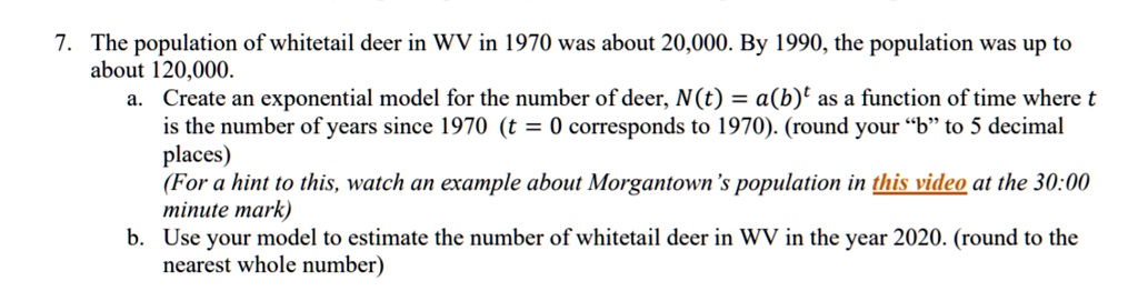 7. The population of whitetail deer in WV in 1970 was about 20,000. By 1990, the population was up to about 120,000. 
a. Create an exponential model for the number of deer, N(t) = a(b)^t as a function of time where t is the number of years since 1970 (t = 0 corresponds to 1970). (round your "b" to 5 decimal places)
(For a hint to this, watch an example about Morgantown's population in this video at the 30:00 minute mark)
b. Use your model to estimate the number of whitetail deer in WV in the year 2020. (round to the nearest whole number)