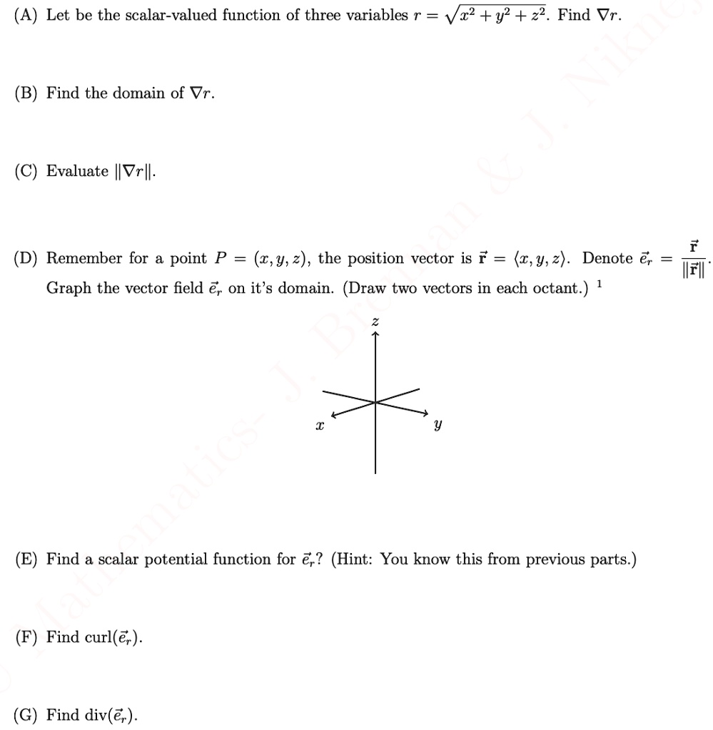 (A) Let be the scalar-valued function of three variables r = sqrt(x^2 + y^2 + z^2). Find grad r.

(B) Find the domain of grad r.

(C) Evaluate ||grad r||.

(D) Remember for a point P = (x, y, z), the position vector is r = <x, y, z>. Denote er = r / ||r||. Graph the vector field er on it's domain. (Draw two vectors in each octant.)

(E) Find a scalar potential function for er? (Hint: You know this from previous parts.)

(F) Find curl(er).

(G) Find div(er).