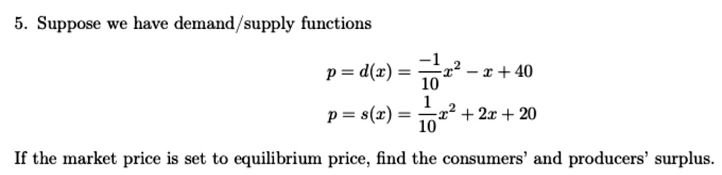 5. Suppose we have demand/supply functions
p = d(x) = -1/10 x^2 - x + 40
p = s(x) = 1/10 x^2 + 2x + 20
If the market price is set to equilibrium price, find the consumers' and producers' surplus.